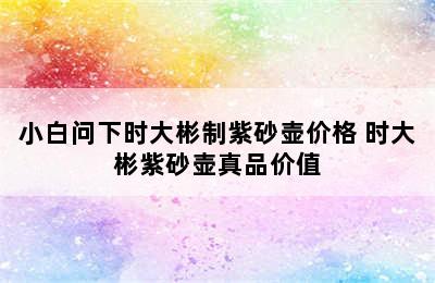 小白问下时大彬制紫砂壶价格 时大彬紫砂壶真品价值